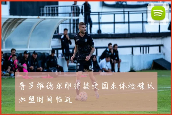 普罗维德尔即将接受国米体检确认加盟时间临近