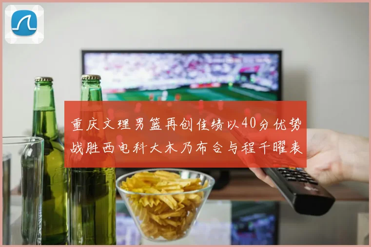 重庆文理男篮再创佳绩以40分优势战胜西电科大木乃布合与程千曜表现出色