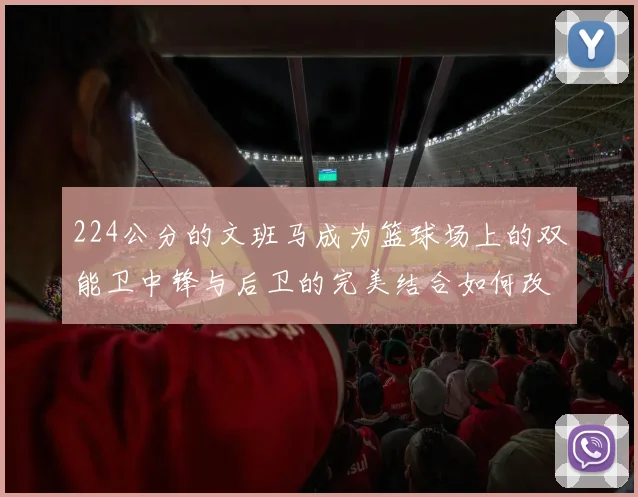 224公分的文班马成为篮球场上的双能卫中锋与后卫的完美结合如何改变比赛格局