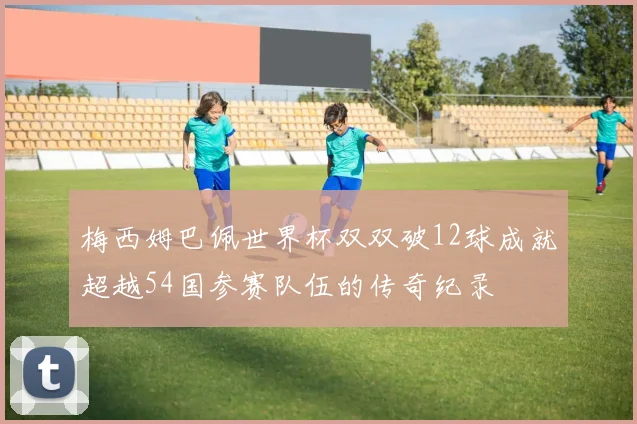 梅西姆巴佩世界杯双双破12球成就超越54国参赛队伍的传奇纪录