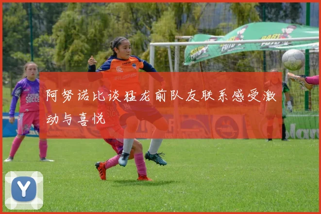 阿努诺比谈猛龙前队友联系感受激动与喜悦