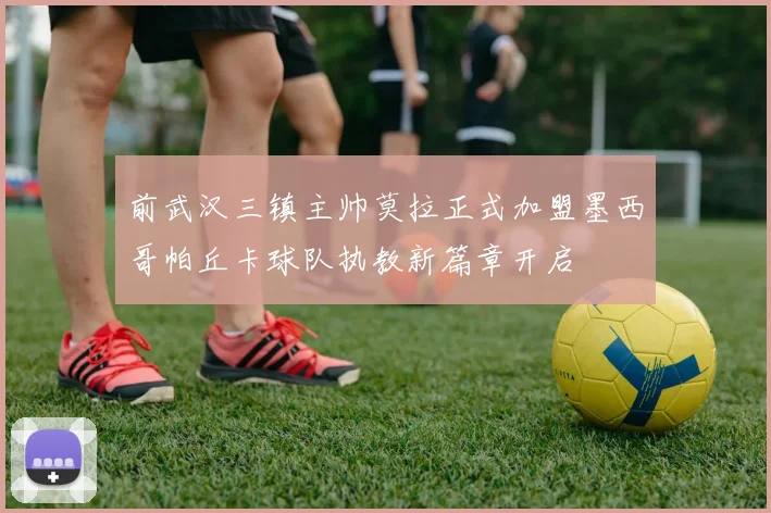 前武汉三镇主帅莫拉正式加盟墨西哥帕丘卡球队执教新篇章开启