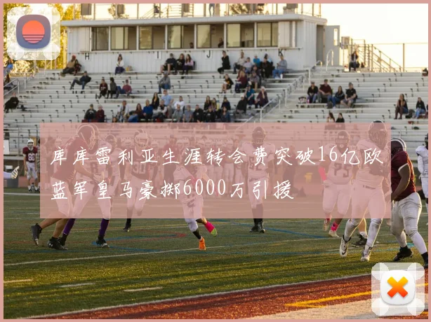 库库雷利亚生涯转会费突破16亿欧蓝军皇马豪掷6000万引援