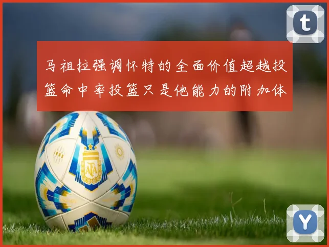 马祖拉强调怀特的全面价值超越投篮命中率投篮只是他能力的附加体现