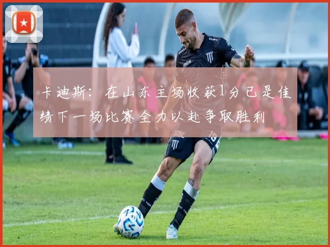 卡迪斯：在山东主场收获1分已是佳绩下一场比赛全力以赴争取胜利