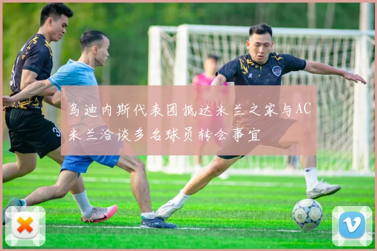 乌迪内斯代表团抵达米兰之家与AC米兰洽谈多名球员转会事宜