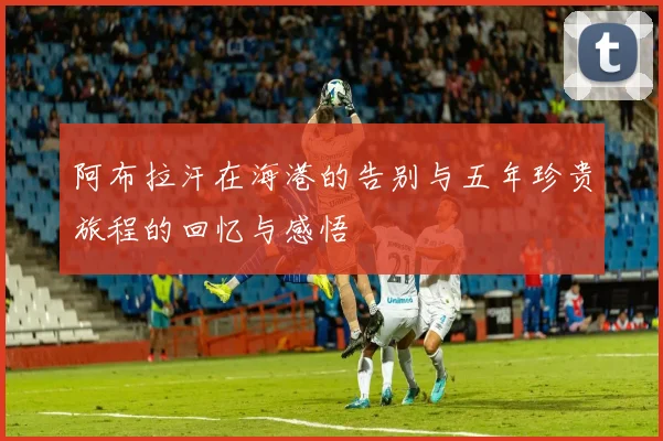 阿布拉汗在海港的告别与五年珍贵旅程的回忆与感悟