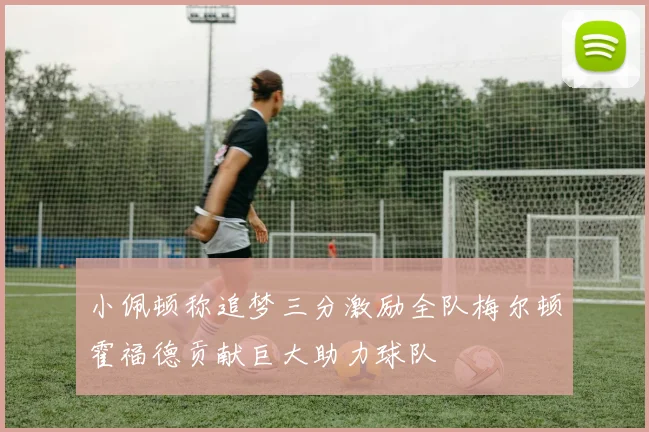小佩顿称追梦三分激励全队梅尔顿霍福德贡献巨大助力球队