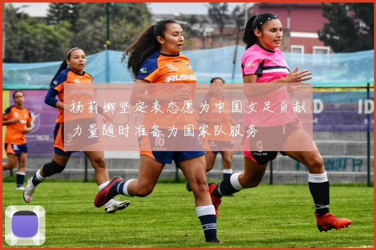 杨莉娜坚定表态愿为中国女足贡献力量随时准备为国家队服务