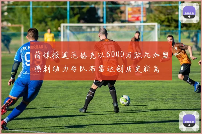 荷媒报道范赫克以6000万欧元加盟热刺助力母队布雷达创历史新高