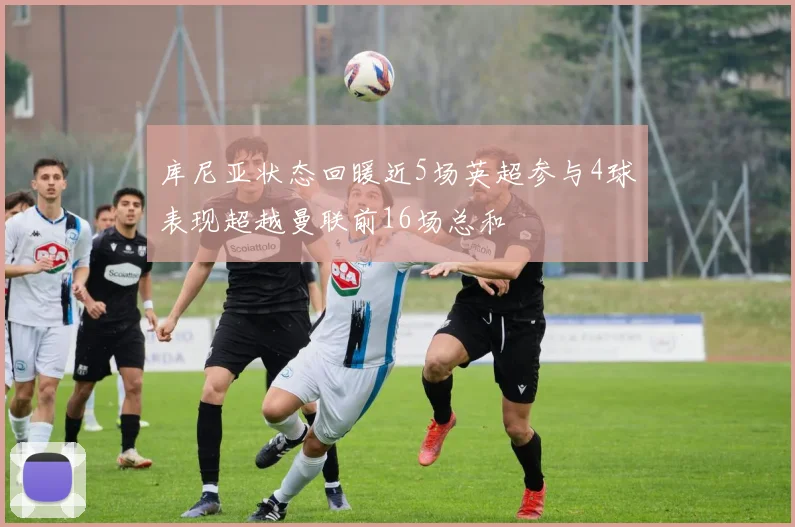 库尼亚状态回暖近5场英超参与4球表现超越曼联前16场总和