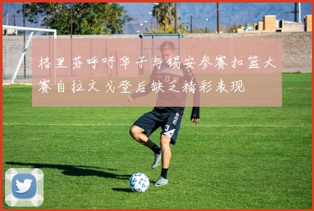 格里芬呼吁华子与锡安参赛扣篮大赛自拉文戈登后缺乏精彩表现
