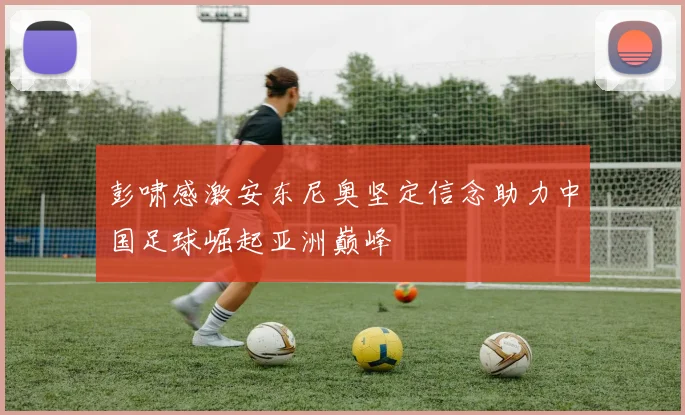 彭啸感激安东尼奥坚定信念助力中国足球崛起亚洲巅峰
